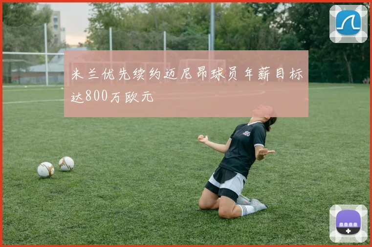 米兰优先续约迈尼昂球员年薪目标达800万欧元