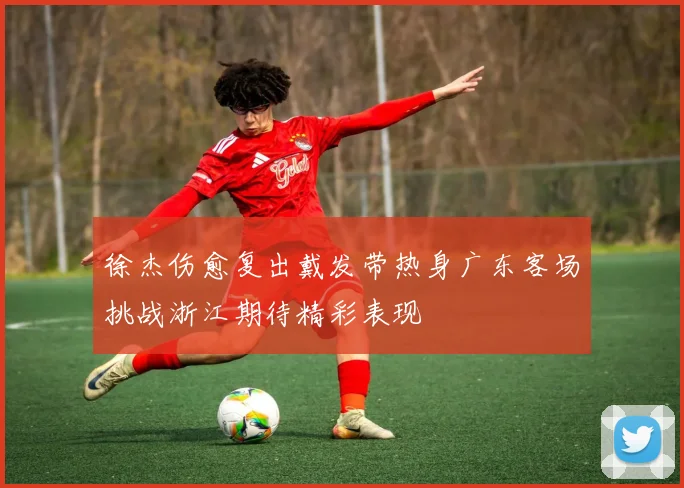 徐杰伤愈复出戴发带热身广东客场挑战浙江期待精彩表现