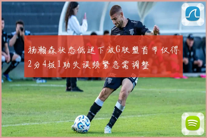 杨瀚森状态低迷下放G联盟首节仅得2分4板1助失误频繁急需调整