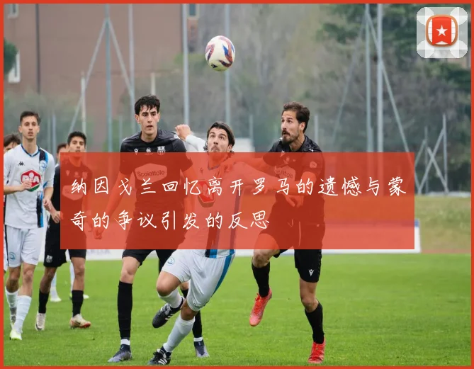 纳因戈兰回忆离开罗马的遗憾与蒙奇的争议引发的反思