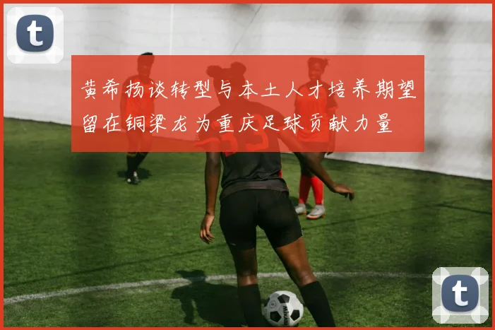 黄希扬谈转型与本土人才培养期望留在铜梁龙为重庆足球贡献力量
