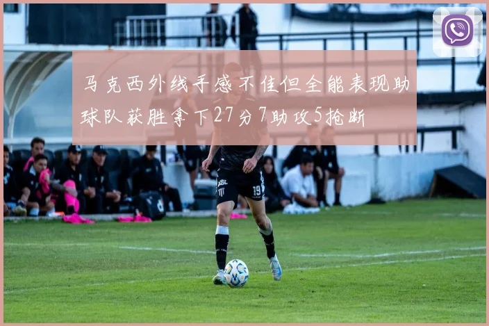 马克西外线手感不佳但全能表现助球队获胜拿下27分7助攻5抢断