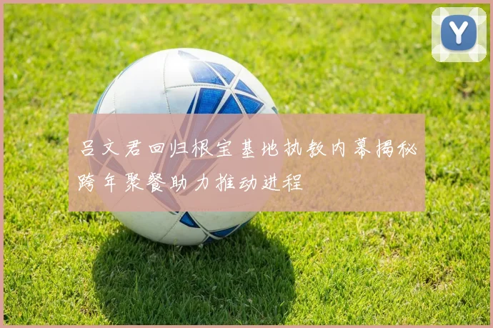 吕文君回归根宝基地执教内幕揭秘跨年聚餐助力推动进程