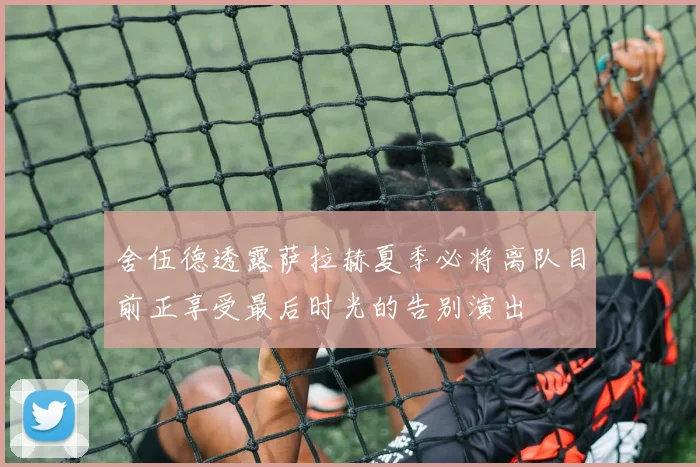 舍伍德透露萨拉赫夏季必将离队目前正享受最后时光的告别演出