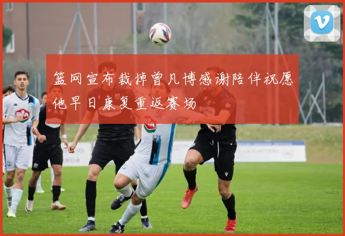 篮网宣布裁掉曾凡博感谢陪伴祝愿他早日康复重返赛场