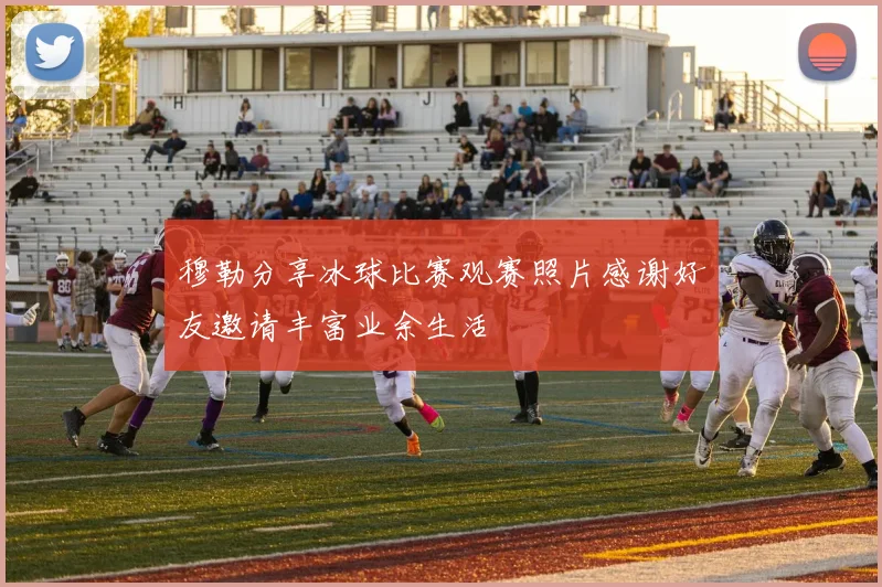 穆勒分享冰球比赛观赛照片感谢好友邀请丰富业余生活