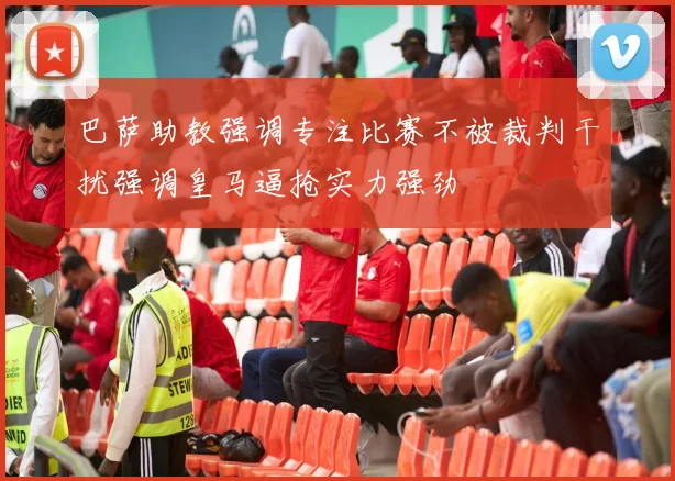 巴萨助教强调专注比赛不被裁判干扰强调皇马逼抢实力强劲