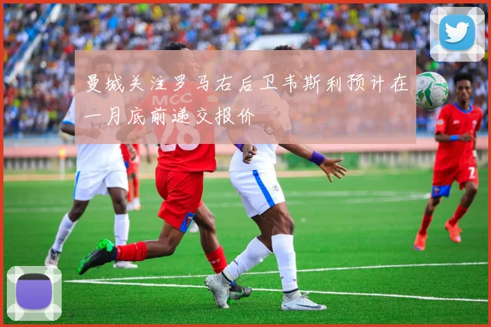 曼城关注罗马右后卫韦斯利预计在一月底前递交报价