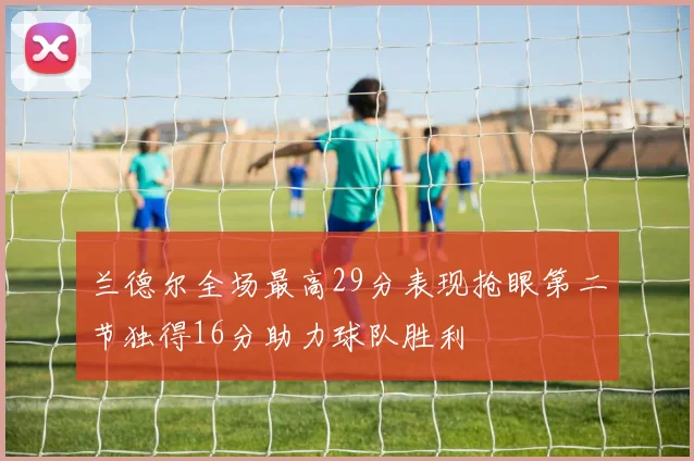 兰德尔全场最高29分表现抢眼第二节独得16分助力球队胜利
