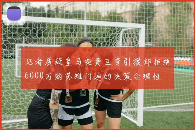 记者质疑皇马花费巨资引援却拒绝6000万购苏维门迪的决策合理性