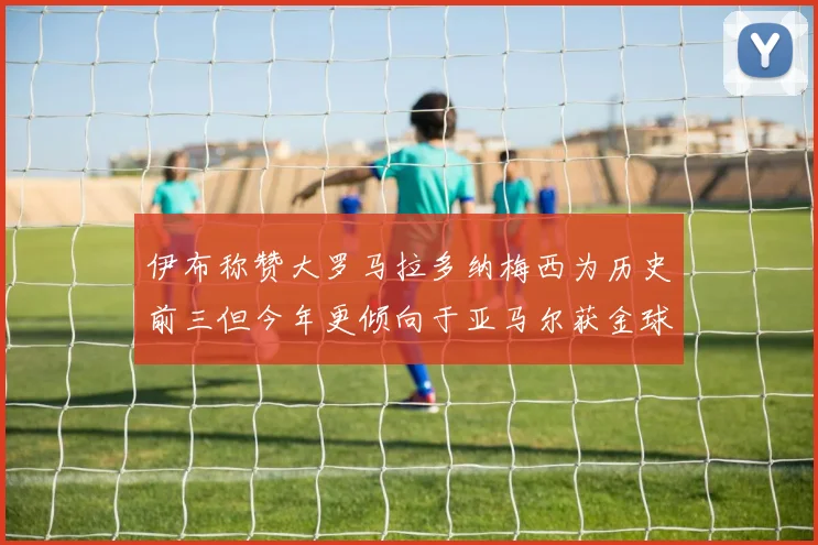 伊布称赞大罗马拉多纳梅西为历史前三但今年更倾向于亚马尔获金球奖