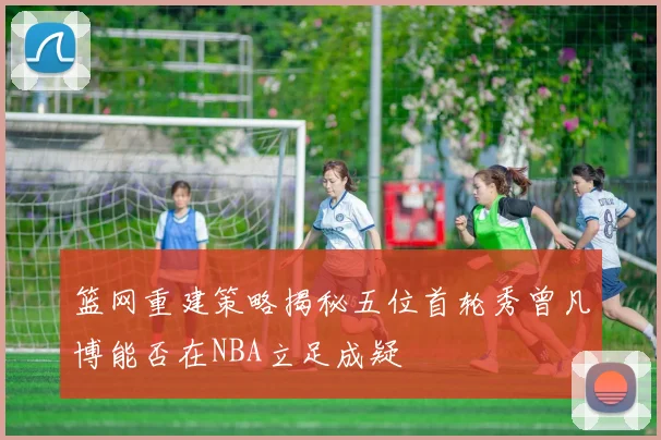 篮网重建策略揭秘五位首轮秀曾凡博能否在NBA立足成疑