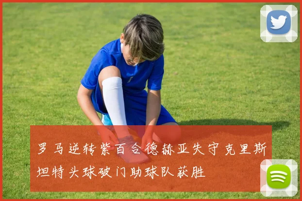 罗马逆转紫百合德赫亚失守克里斯坦特头球破门助球队获胜