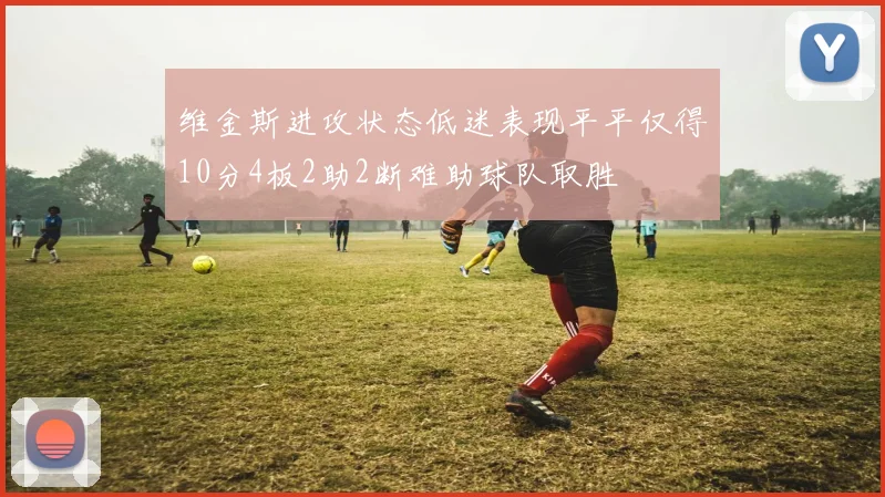 维金斯进攻状态低迷表现平平仅得10分4板2助2断难助球队取胜