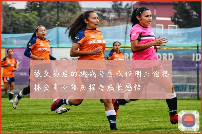 被交易后的挑战与自我证明杰伦格林分享心路历程与成长感悟