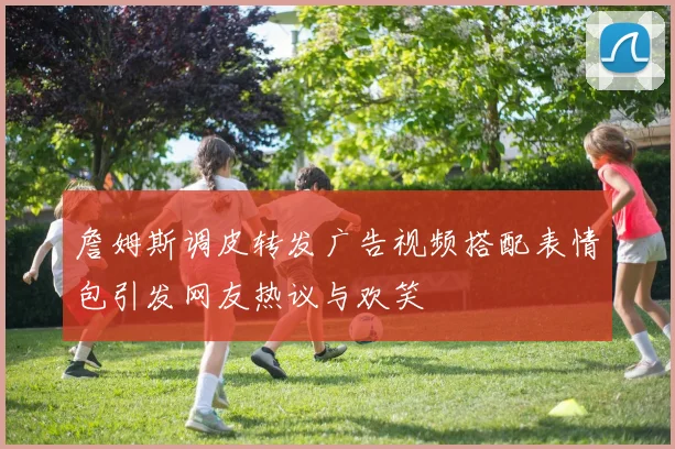 詹姆斯调皮转发广告视频搭配表情包引发网友热议与欢笑