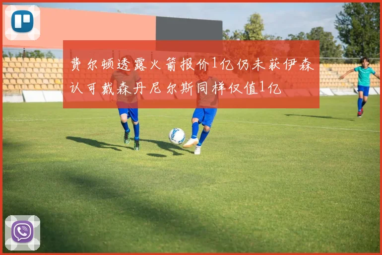 费尔顿透露火箭报价1亿仍未获伊森认可戴森丹尼尔斯同样仅值1亿