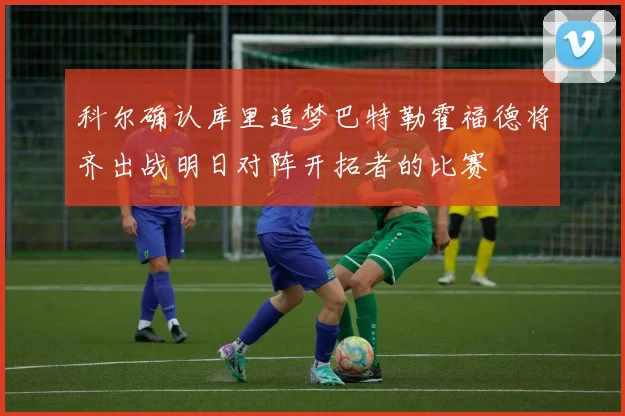 科尔确认库里追梦巴特勒霍福德将齐出战明日对阵开拓者的比赛