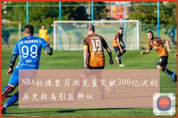 NBA社媒首月浏览量突破300亿次创历史新高引发热议