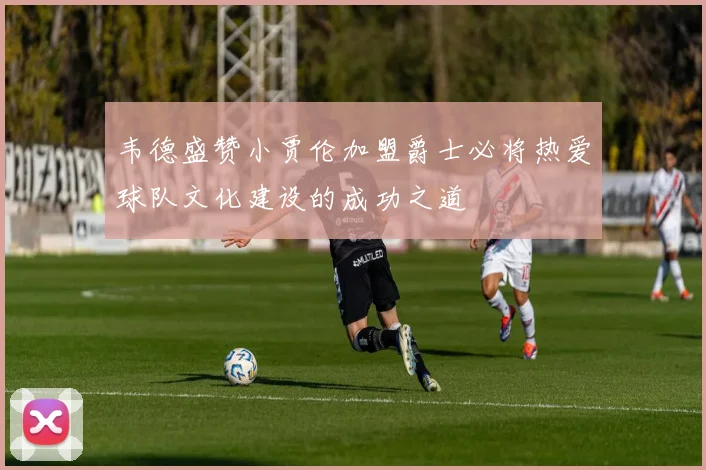 韦德盛赞小贾伦加盟爵士必将热爱球队文化建设的成功之道