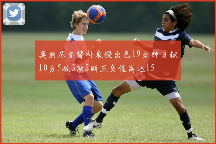 奥利尼克替补表现出色19分钟贡献10分5板3助2断正负值高达15