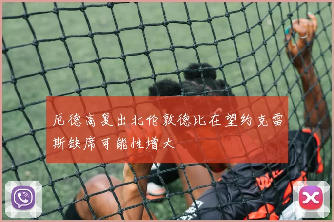 厄德高复出北伦敦德比在望约克雷斯缺席可能性增大