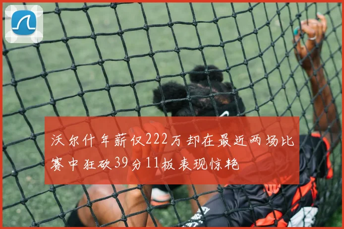 沃尔什年薪仅222万却在最近两场比赛中狂砍39分11板表现惊艳