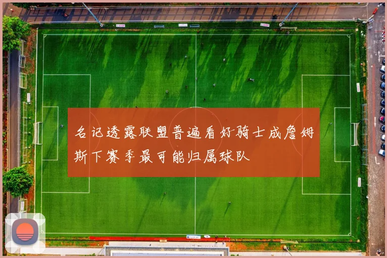 名记透露联盟普遍看好骑士成詹姆斯下赛季最可能归属球队