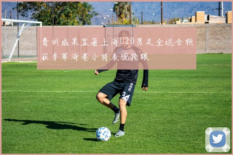 青训成果显著上海U20男足全运会斩获季军海港小将表现抢眼