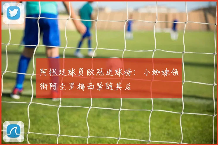 阿根廷球员欧冠进球榜：小蜘蛛领衔阿圭罗梅西紧随其后
