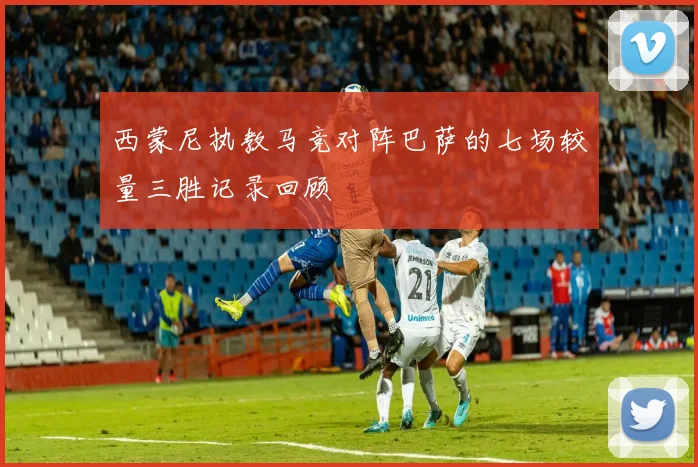 西蒙尼执教马竞对阵巴萨的七场较量三胜记录回顾