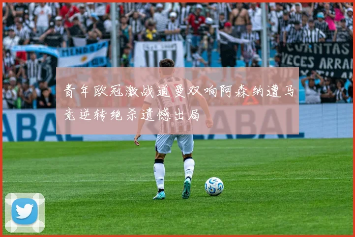 青年欧冠激战道曼双响阿森纳遭马竞逆转绝杀遗憾出局