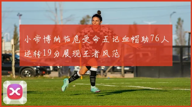 小帝博纳临危受命五记血帽助76人逆转19分展现王者风范