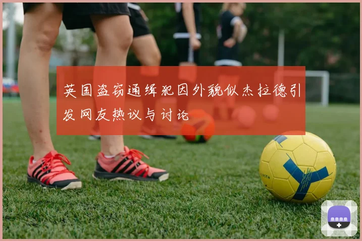 英国盗窃通缉犯因外貌似杰拉德引发网友热议与讨论