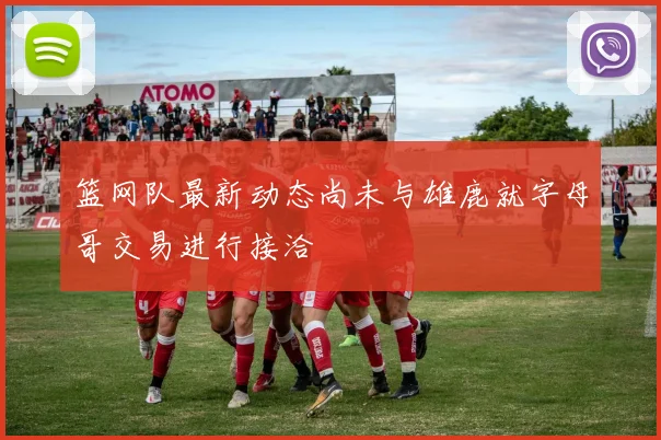 篮网队最新动态尚未与雄鹿就字母哥交易进行接洽