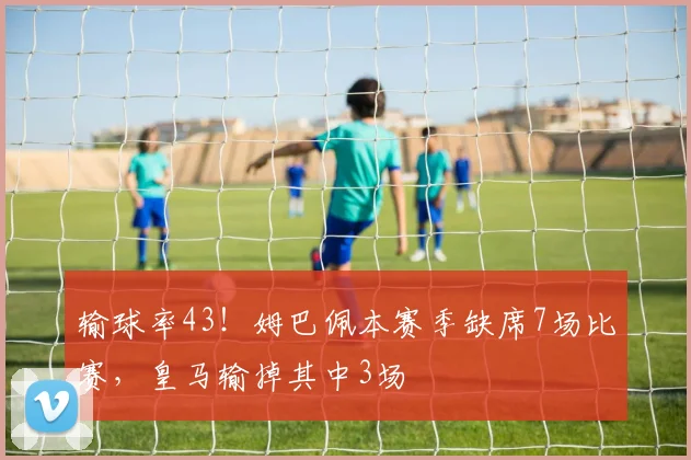 输球率43！姆巴佩本赛季缺席7场比赛，皇马输掉其中3场