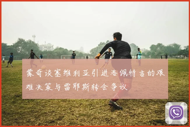 蒙奇谈塞维利亚引进洛佩特吉的艰难决策与雷耶斯转会争议