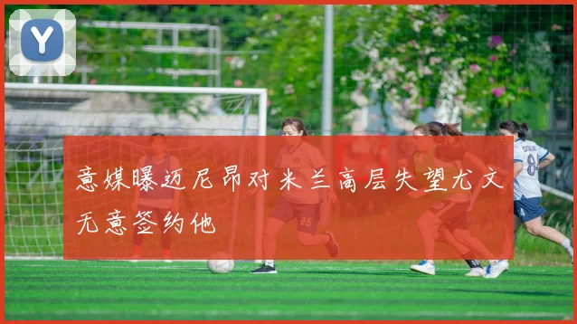 意媒曝迈尼昂对米兰高层失望尤文无意签约他