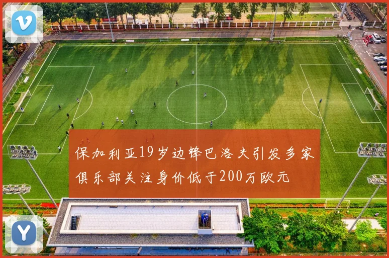 保加利亚19岁边锋巴洛夫引发多家俱乐部关注身价低于200万欧元