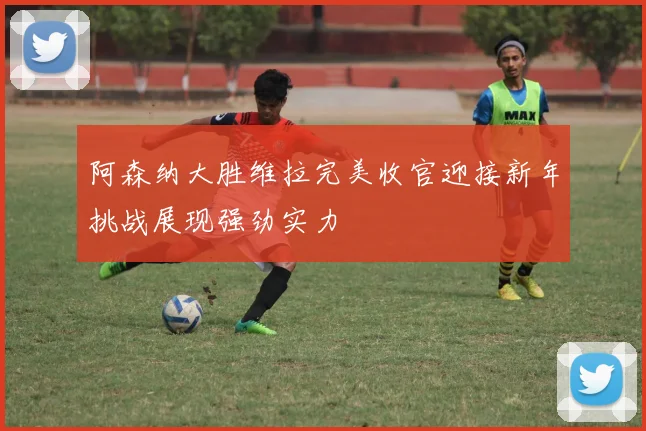 阿森纳大胜维拉完美收官迎接新年挑战展现强劲实力