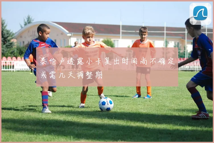 泰伦卢透露小卡复出时间尚不确定或需几天调整期