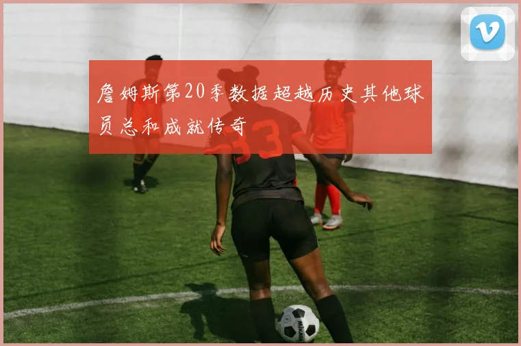 詹姆斯第20季数据超越历史其他球员总和成就传奇