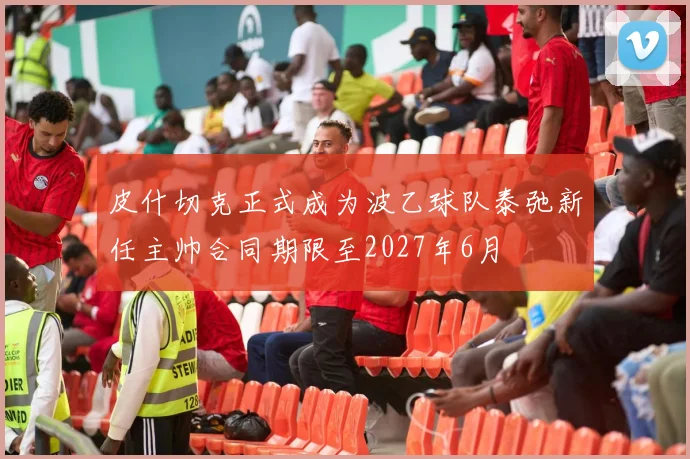 皮什切克正式成为波乙球队泰弛新任主帅合同期限至2027年6月