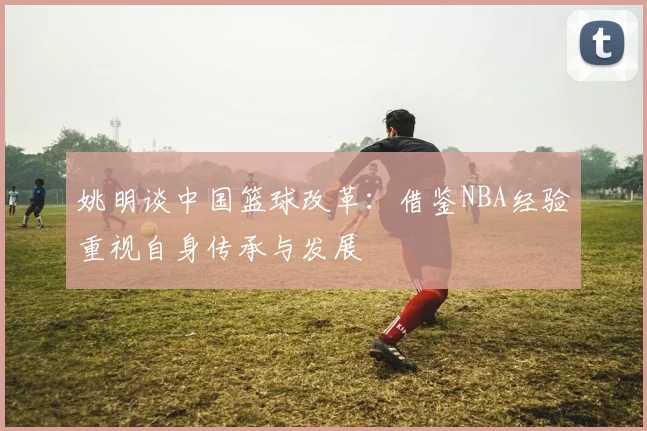 姚明谈中国篮球改革：借鉴NBA经验重视自身传承与发展