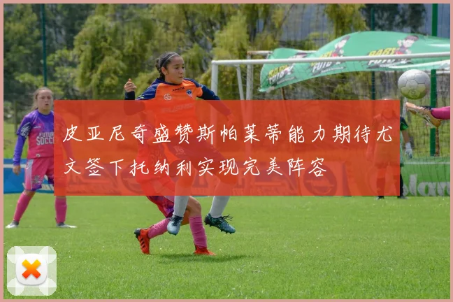 皮亚尼奇盛赞斯帕莱蒂能力期待尤文签下托纳利实现完美阵容
